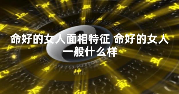命好的女人面相特征 命好的女人一般什么样